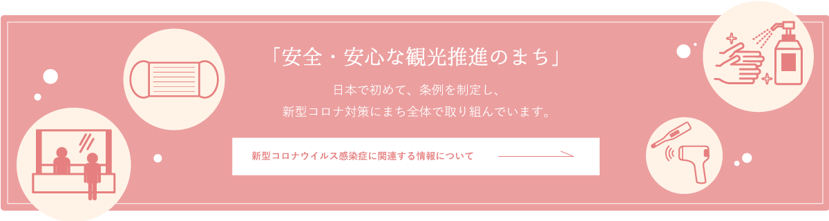 「安全・安心な観光推進のまち」　日本で初めて、条例を制定し、新型コロナ対策にまち全体で取り組んでいます。 新型コロナウイルス感染症に関連する情報について