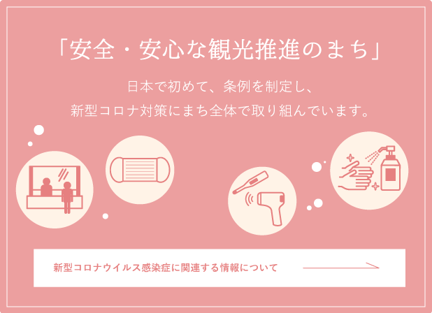 「安全・安心な観光推進のまち」　日本で初めて、条例を制定し、新型コロナ対策にまち全体で取り組んでいます。 新型コロナウイルス感染症に関連する情報について
