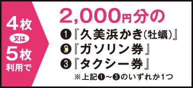 4枚または5枚利用で → 2,000円分の（1）「久美浜かき（牡蠣）」（2）「ガソリン券」（3）「タクシー券」　※（1）〜（3）のいずれか1つ