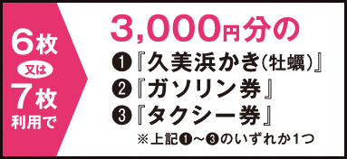 6枚または7枚利用で → 3,000円分の（1）「久美浜かき（牡蠣）」（2）「ガソリン券」（3）「タクシー券」　※（1）〜（3）のいずれか1つ