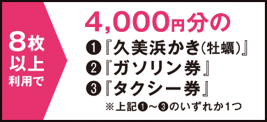 8枚以上利用で → 4,000円分の（1）「久美浜かき（牡蠣）」（2）「ガソリン券」（3）「タクシー券」　※（1）〜（3）のいずれか1つ